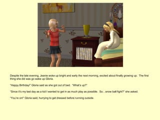 Despite the late evening, Jeanie woke up bright and early the next morning, excited about finally growing up. The first
thing she did was go wake up Gloria.

“Happy Birthday!” Gloria said as she got out of bed. “What’s up?”

“Since it’s my last day as a kid I wanted to get in as much play as possible. So…snow ball fight?” she asked.

“You’re on!” Gloria said, hurrying to get dressed before running outside.
 