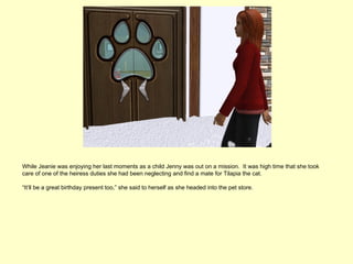 While Jeanie was enjoying her last moments as a child Jenny was out on a mission. It was high time that she took
care of one of the heiress duties she had been neglecting and find a mate for Tilapia the cat.

“It’ll be a great birthday present too,” she said to herself as she headed into the pet store.
 