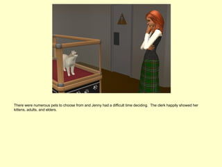 There were numerous pets to choose from and Jenny had a difficult time deciding. The clerk happily showed her
kittens, adults, and elders.
 