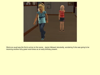 Gloria as usual was the first to arrive on the scene. Jeanie followed reluctantly, wondering if she was going to be
receiving another itchy green wool dress as an early birthday present.
 