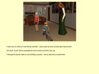 “I want you to meet our new family member,” Jenny said as soon as both girls had arrived.

“Oh wow! Cool!” Gloria squealed as she hurried to pet the new cat.

“I thought he would make a nice birthday surprise,” Jenny said with a small smile.
 