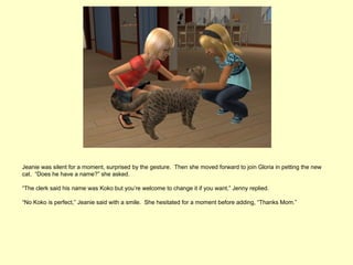 Jeanie was silent for a moment, surprised by the gesture. Then she moved forward to join Gloria in petting the new
cat. “Does he have a name?” she asked.

“The clerk said his name was Koko but you’re welcome to change it if you want,” Jenny replied.

“No Koko is perfect,” Jeanie said with a smile. She hesitated for a moment before adding, “Thanks Mom.”
 