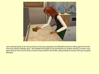 Jenny still had plenty to be nervous about as the day progressed since Memphis would be visiting again for the first
time since Gloria’s birthday party. She dreaded the thought of him ignoring her for another evening, so when it was
about time for him to arrive Jenny hurried to busy herself in the kitchen, giving herself an excuse not to go and greet
Memphis.
 
