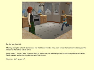 But she was thwarted.

“Mommy! Memphis is here!” Gloria raced into the kitchen from the living room where she had been watching out the
window for the college kids to arrive.

Jenny smiled, “Thanks Glory.” She was about to offer an excuse about why she couldn’t come greet her son when
Gloria grabbed her hand and pulled her out of the kitchen.

“Come on! Let’s go say hi!”
 