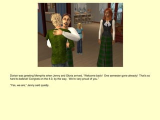 Dorian was greeting Memphis when Jenny and Gloria arrived, “Welcome back! One semester gone already! That’s so
hard to believe! Congrats on the 4.0, by the way. We’re very proud of you.”

“Yes, we are,” Jenny said quietly.
 