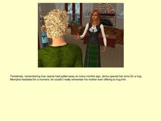 Tentatively, remembering how Jeanie had pulled away so many months ago, Jenny opened her arms for a hug.
Memphis hesitated for a moment, he couldn’t really remember his mother ever offering to hug him.
 