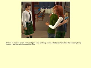 But then he stepped toward Jenny and gave her a quick hug. As he pulled away he realized that suddenly things
seemed a little less awkward between them.
 