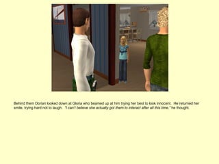 Behind them Dorian looked down at Gloria who beamed up at him trying her best to look innocent. He returned her
smile, trying hard not to laugh. “I can’t believe she actually got them to interact after all this time,” he thought.
 