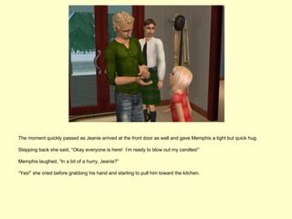 The moment quickly passed as Jeanie arrived at the front door as well and gave Memphis a tight but quick hug.

Stepping back she said, “Okay everyone is here! I’m ready to blow out my candles!”

Memphis laughed, “In a bit of a hurry, Jeanie?”

“Yes!” she cried before grabbing his hand and starting to pull him toward the kitchen.
 