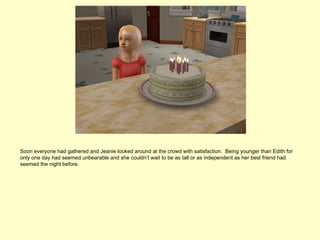 Soon everyone had gathered and Jeanie looked around at the crowd with satisfaction. Being younger than Edith for
only one day had seemed unbearable and she couldn’t wait to be as tall or as independent as her best friend had
seemed the night before.
 