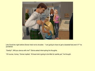 Like Scott the night before Dorian tried not to shudder. “I am going to have to get a baseball bat aren’t I?” he
pondered.

“Daddy? Will you dance with me?” Gloria asked interrupting his thoughts.

“Of course, honey,” Dorian replied. “At least she’s going to be little for awhile yet,” he thought.
 