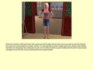 While her transition outfit hadn’t been bad, Jeanie just didn’t really care for pants and so as soon as she had finished
her cake she hurried upstairs to change. Dorian, in a wise attempt to avoid a repeat scene from Jeanie’s last birthday
had taken her shopping a few weeks prior to pick out an outfit and while he wasn’t thrilled with the skirt he had at least
managed to convince her to buy something that was a decent length.
 