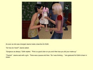 As soon as she was changed Jeanie made a bee-line for Edith.

“So how do I look?” Jeanie asked.

“Gorgeous as always,” Edith replied. “Pink is a good color on you and I like how you did your make-up.”

“Thanks!” Jeanie said with a grin. There was a pause and then, “So I was thinking…” she gestured for Edith to lean in
closer.
 