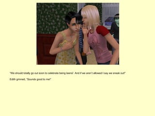 “We should totally go out soon to celebrate being teens! And if we aren’t allowed I say we sneak out!”

Edith grinned, “Sounds good to me!”
 