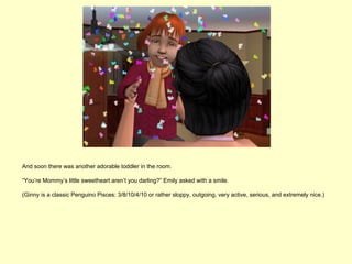 And soon there was another adorable toddler in the room.

“You’re Mommy’s little sweetheart aren’t you darling?” Emily asked with a smile.

(Ginny is a classic Penguino Pisces: 3/8/10/4/10 or rather sloppy, outgoing, very active, serious, and extremely nice.)
 