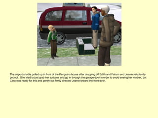 The airport shuttle pulled up in front of the Penguino house after dropping off Edith and Falcon and Jeanie reluctantly
got out. She tried to just grab her suitcase and go in through the garage door in order to avoid seeing her mother, but
Cara was ready for this and gently but firmly directed Jeanie toward the front door.
 
