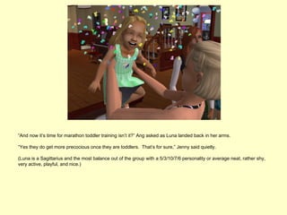 “And now it’s time for marathon toddler training isn’t it?” Ang asked as Luna landed back in her arms.

“Yes they do get more precocious once they are toddlers. That’s for sure,” Jenny said quietly.

(Luna is a Sagittarius and the most balance out of the group with a 5/3/10/7/6 personality or average neat, rather shy,
very active, playful, and nice.)
 