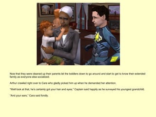 Now that they were cleaned up their parents let the toddlers down to go around and start to get to know their extended
family as everyone else socialized.

Arthur crawled right over to Cara who gladly picked him up when he demanded her attention.

“Well look at that, he’s certainly got your hair and eyes,” Captain said happily as he surveyed his youngest grandchild.

“And your ears,” Cara said fondly.
 
