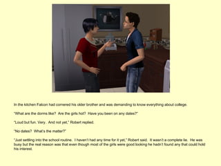 In the kitchen Falcon had cornered his older brother and was demanding to know everything about college.

“What are the dorms like? Are the girls hot? Have you been on any dates?”

“Loud but fun. Very. And not yet,” Robert replied.

“No dates? What’s the matter?”

“Just settling into the school routine. I haven’t had any time for it yet,” Robert said. It wasn’t a complete lie. He was
busy but the real reason was that even though most of the girls were good looking he hadn’t found any that could hold
his interest.
 