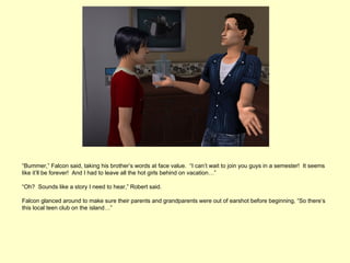 “Bummer,” Falcon said, taking his brother’s words at face value. “I can’t wait to join you guys in a semester! It seems
like it’ll be forever! And I had to leave all the hot girls behind on vacation…”

“Oh? Sounds like a story I need to hear,” Robert said.

Falcon glanced around to make sure their parents and grandparents were out of earshot before beginning, “So there’s
this local teen club on the island…”
 