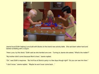Jeanie found Edith helping Luna build with blocks on the brand new activity table. She sat down rather hard and
started scribbling with a crayon.

“Here Luna, try this block,” Edith said as she handed one over. Turning to Jeanie she asked, “What’s the matter?”

“My brother didn’t come because Mom’s here,” Jeanie replied.

“Oh,” was Edith’s response. “But he’ll be at Gloria’s party in a few days though right? So you can see him then.”

“I don’t know,” Jeanie replied. “Maybe he won’t ever come back…”
 
