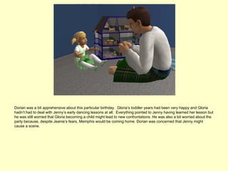 Dorian was a bit apprehensive about this particular birthday. Gloria’s toddler years had been very happy and Gloria
hadn’t had to deal with Jenny’s early dancing lessons at all. Everything pointed to Jenny having learned her lesson but
he was still worried that Gloria becoming a child might lead to new confrontations. He was also a bit worried about the
party because, despite Jeanie’s fears, Memphis would be coming home. Dorian was concerned that Jenny might
cause a scene.
 