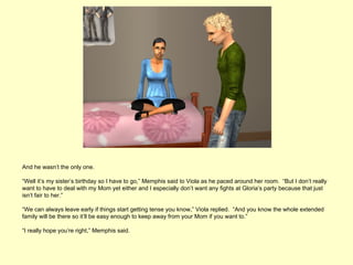 And he wasn’t the only one.

“Well it’s my sister’s birthday so I have to go,” Memphis said to Viola as he paced around her room. “But I don’t really
want to have to deal with my Mom yet either and I especially don’t want any fights at Gloria’s party because that just
isn’t fair to her.”

“We can always leave early if things start getting tense you know,” Viola replied. “And you know the whole extended
family will be there so it’ll be easy enough to keep away from your Mom if you want to.”

“I really hope you’re right,” Memphis said.
 