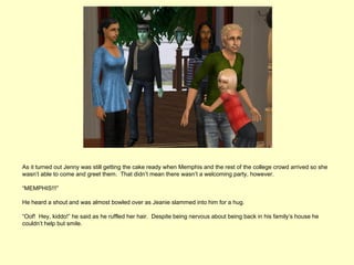 As it turned out Jenny was still getting the cake ready when Memphis and the rest of the college crowd arrived so she
wasn’t able to come and greet them. That didn’t mean there wasn’t a welcoming party, however.

“MEMPHIS!!!”

He heard a shout and was almost bowled over as Jeanie slammed into him for a hug.

“Oof! Hey, kiddo!” he said as he ruffled her hair. Despite being nervous about being back in his family’s house he
couldn’t help but smile.
 