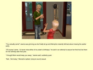 “You actually came!” Jeanie was grinning as she finally let go and Memphis instantly felt bad about missing the earlier
party.

“Of course I came. I’d never miss either of my sister’s birthdays,” he said in an attempt to assure her that he’d be there
for her birthday later that year.

“I thought Mom would keep you away,” Jeanie said, suddenly quiet.

“Nah. Not today,” Memphis replied, trying to sound casual.
 
