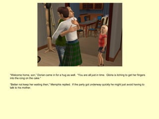 “Welcome home, son,” Dorian came in for a hug as well. “You are all just in time. Gloria is itching to get her fingers
into the icing on the cake.”

“Better not keep her waiting then,” Memphis replied. If the party got underway quickly he might just avoid having to
talk to his mother.
 