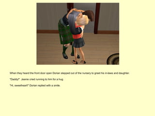 When they heard the front door open Dorian stepped out of the nursery to greet his in-laws and daughter.

"Daddy!" Jeanie cried running to him for a hug.

"Hi, sweetheart!" Dorian replied with a smile.
 