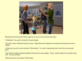 Memphis was the first person Gloria sought out as soon as she was back downstairs.

“Hi Memphis! You came to my party!” she said happily.

“Of course I came,” Memphis said with a smile. “Big brothers aren’t allowed to miss parties just because they are at
college.”

“Is that why you aren’t around anymore?” Gloria asked. “You used to always play with me and then you were just
gone.”

“Yeah I left for college,” Memphis decided to skip over the messy details. “Sorry I couldn’t explain it to you better when
I left. You were too little.”

“Will you still come visit though?” Gloria asked.
 