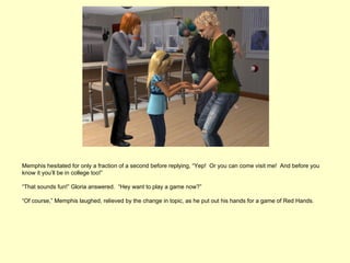 Memphis hesitated for only a fraction of a second before replying, “Yep! Or you can come visit me! And before you
know it you’ll be in college too!”

“That sounds fun!” Gloria answered. “Hey want to play a game now?”

“Of course,” Memphis laughed, relieved by the change in topic, as he put out his hands for a game of Red Hands.
 