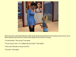 When she had soundly beaten Memphis at Red Hands (partly because Memphis was making it easy for her to do so)
Gloria decided to go around and meet the other people who had come to her party.

“You look familiar. Who are you?” she asked.

“I’m your cousin, Viola. I’m in college with your brother,” Viola replied.

“That’s cool! Will I get to visit you too then?”

“Of course,” Viola replied.
 