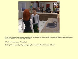 While everyone else was socializing, Jenny had retreated to the kitchen under the pretense of washing up used plates
and cups. Dorian, as usual, quickly found her.

“What’s the matter, Jenny?” he asked.

“Nothing,” Jenny replied quickly, turning away from watching Memphis to look at Dorian.
 