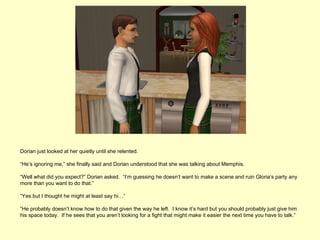 Dorian just looked at her quietly until she relented.

“He’s ignoring me,” she finally said and Dorian understood that she was talking about Memphis.

“Well what did you expect?” Dorian asked. “I’m guessing he doesn’t want to make a scene and ruin Gloria’s party any
more than you want to do that.”

“Yes but I thought he might at least say hi…”

“He probably doesn’t know how to do that given the way he left. I know it’s hard but you should probably just give him
his space today. If he sees that you aren’t looking for a fight that might make it easier the next time you have to talk.”
 