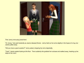 Then Jenny nervously joined them.

"Hi, honey," she said hesitantly as Jeanie released Dorian. Jenny held out her arms slightly in the hopes of a hug, but
Jeanie pulled away.

"Did you have a good vacation?" Jenny asked, dropping her arms dejectedly.

"Yeah," Jeanie replied looking at the floor. Then suddenly she grabbed her suitcase and walked away, heading up the
steps to her room.
 