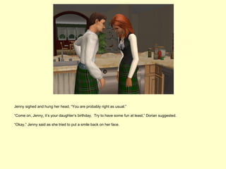 Jenny sighed and hung her head, “You are probably right as usual.”

“Come on, Jenny, it’s your daughter’s birthday. Try to have some fun at least,” Dorian suggested.

“Okay,” Jenny said as she tried to put a smile back on her face.
 