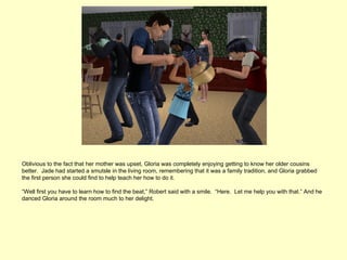 Oblivious to the fact that her mother was upset, Gloria was completely enjoying getting to know her older cousins
better. Jade had started a smutsle in the living room, remembering that it was a family tradition, and Gloria grabbed
the first person she could find to help teach her how to do it.

“Well first you have to learn how to find the beat,” Robert said with a smile. “Here. Let me help you with that.” And he
danced Gloria around the room much to her delight.
 
