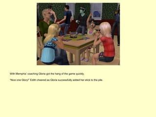 With Memphis’ coaching Gloria got the hang of the game quickly.

“Nice one Glory!” Edith cheered as Gloria successfully added her stick to the pile.
 