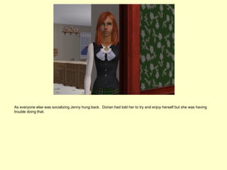 As everyone else was socializing Jenny hung back. Dorian had told her to try and enjoy herself but she was having
trouble doing that.
 