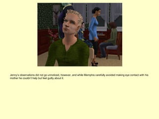 Jenny’s observations did not go unnoticed, however, and while Memphis carefully avoided making eye contact with his
mother he couldn’t help but feel guilty about it.
 