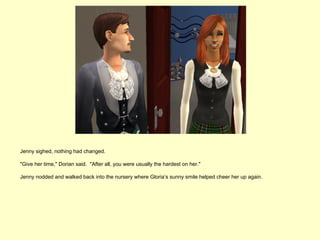 Jenny sighed, nothing had changed.

"Give her time," Dorian said. "After all, you were usually the hardest on her."

Jenny nodded and walked back into the nursery where Gloria’s sunny smile helped cheer her up again.
 
