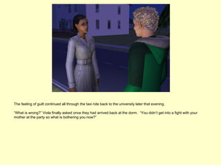The feeling of guilt continued all through the taxi ride back to the university later that evening.

“What is wrong?” Viola finally asked once they had arrived back at the dorm. “You didn’t get into a fight with your
mother at the party so what is bothering you now?”
 