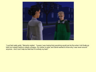 “I just feel really guilty,” Memphis replied. “I guess I was hoping that everything would just be fine when I did finally go
back but instead Jeanie is clearly unhappy, my mother is quiet, and Gloria wanted to know why I was never around
anymore. And I can’t help but feel that it’s entirely my fault.”
 
