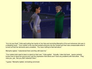 “It is not your fault,” Viola said putting her hands on her hips and reminding Memphis of his aunt whenever she was in
a debating mood. “Your mother is the one that pushed everyone into the contest and then was unreasonable when it
turned out that her demands were unrealistic. You have nothing to feel bad about.”

Memphis sighed, “I abandoned them and they still need me.”

“Your sisters both need to learn to stand on their own,” Viola replied. “Actually, I take that back. Jeanie certainly
knows how to stand her ground and I got the impression that Gloria won’t have any problems with that either. They
miss you, yes. But you didn’t abandon them.”

“I guess,” Memphis replied, not looking convinced.
 