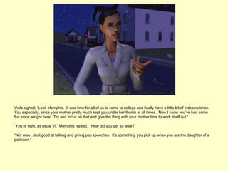 Viola sighed, “Look Memphis. It was time for all of us to come to college and finally have a little bit of independence.
You especially, since your mother pretty much kept you under her thumb at all times. Now I know you’ve had some
fun since we got here. Try and focus on that and give the thing with your mother time to work itself out.”

“You’re right, as usual Vi,” Memphis replied. “How did you get so wise?”

“Not wise. Just good at talking and giving pep speeches. It’s something you pick up when you are the daughter of a
politician.”
 