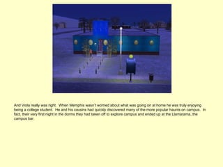 And Viola really was right. When Memphis wasn’t worried about what was going on at home he was truly enjoying
being a college student. He and his cousins had quickly discovered many of the more popular haunts on campus. In
fact, their very first night in the dorms they had taken off to explore campus and ended up at the Llamarama, the
campus bar.
 