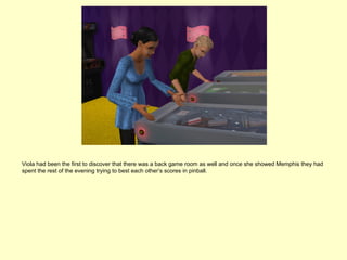 Viola had been the first to discover that there was a back game room as well and once she showed Memphis they had
spent the rest of the evening trying to best each other’s scores in pinball.
 