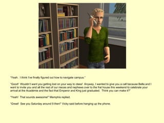 “Yeah. I think I’ve finally figured out how to navigate campus.”

“Good! Wouldn’t want you getting lost on your way to class! Anyway, I wanted to give you a call because Bella and I
want to invite you and all the rest of our nieces and nephews over to the frat house this weekend to celebrate your
arrival at the Académie and the fact that Emperor and King just graduated. Think you can make it?”

“Yeah! That sounds awesome!” Memphis replied.

“Great! See you Saturday around 9 then!” Vicky said before hanging up the phone.
 